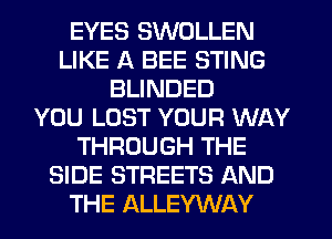 EYES SWOLLEN
LIKE A BEE STING
BLINDED
YOU LOST YOUR WAY
THROUGH THE
SIDE STREETS AND
THE ALLEYWAY