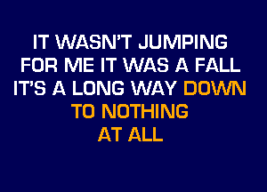 IT WASN'T JUMPING
FOR ME IT WAS A FALL
ITS A LONG WAY DOWN
TO NOTHING
AT ALL