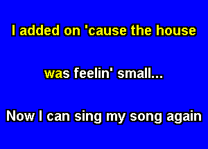 I added on 'cause the house

was feelin' small...

Now I can sing my song again