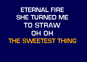 ETERNAL FIRE
SHE TURNED ME

TO STRAW

0H 0H
THE SWEETEST THING