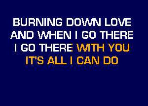 BURNING DOWN LOVE
AND INHEN I GO THERE
I GO THERE INITH YOU
ITS ALL I CAN DO