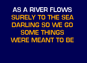 AS A RIVER FLOWS
SURELY TO THE SEA
DARLING SO WE GO
SOME THINGS
WERE MEANT TO BE