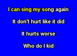 I can sing my song again

It don't hurt like it did
It hurts worse

Who do I kid