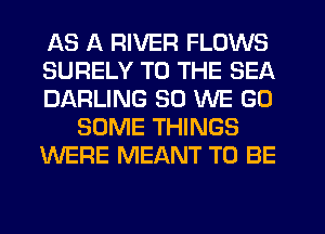 AS A RIVER FLOWS
SURELY TO THE SEA
DARLING SO WE GO
SOME THINGS
WERE MEANT TO BE
