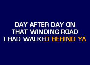 DAY AFTER DAY ON
THAT WINDING ROAD
I HAD WALKED BEHIND YA