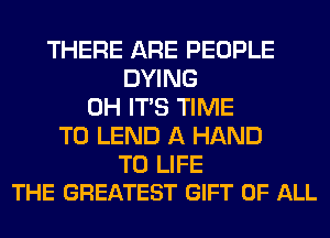 THERE ARE PEOPLE
DYING
0H ITS TIME
TO LEND A HAND

T0 LIFE
THE GREATEST GIFT OF ALL
