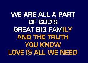 WE ARE ALL A PART
OF GOD'S
GREAT BIG FAMILY
AND THE TRUTH
YOU KNOW
LOVE IS ALL WE NEED