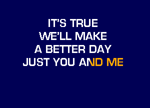 ITS TRUE
WE'LL MAKE
A BETI'ER DAY

JUST YOU AND ME
