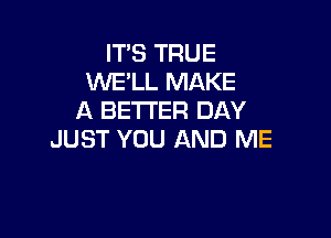 IT'S TRUE
WE'LL MAKE
A BETI'ER DAY

JUST YOU AND ME