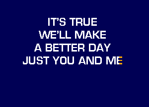 ITS TRUE
WE'LL MAKE
A BETI'ER DAY

JUST YOU AND ME