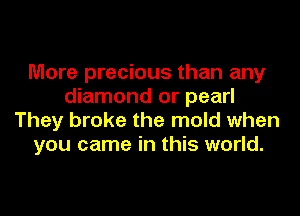 More precious than any
diamond or pearl
They broke the mold when
you came in this world.