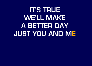 IT'S TRUE
WE'LL MAKE
A BETTER DAY

JUST YOU AND ME