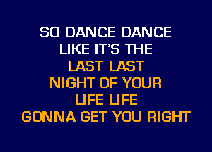 SO DANCE DANCE
LIKE IT'S THE
LAST LAST
NIGHT OF YOUR
LIFE LIFE
GONNA GET YOU RIGHT
