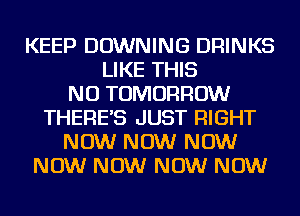 KEEP DOWNING DRINKS
LIKE THIS
NU TOMORROW
THERES JUST RIGHT
NOW NOW NOW
NOW NOW NOW NOW