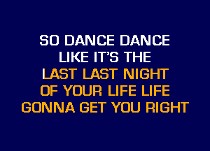 SO DANCE DANCE
LIKE IT'S THE
LAST LAST NIGHT
OF YOUR LIFE LIFE
GONNA GET YOU RIGHT