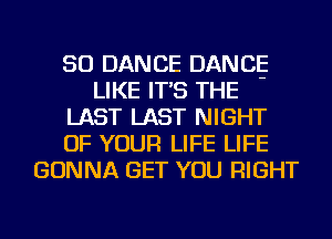 SO DANCE DANCE
LIKE IT'S THE
LAST LAST NIGHT
OF YOUR LIFE LIFE
GONNA GET YOU RIGHT
