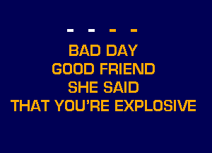 BAD DAY
GOOD FRIEND

SHE SAID
THAT YOU'RE EXPLOSIVE