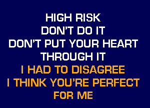 HIGH RISK
DON'T DO IT
DON'T PUT YOUR HEART
THROUGH IT
I HAD TO DISAGREE

I THINK YOU'RE PERFECT
FOR ME