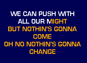 WE CAN PUSH WITH
ALL OUR MIGHT
BUT NOTHIN'S GONNA
COME
OH NO NOTHIN'S GONNA
CHANGE