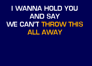 I WANNA HOLD YOU
AND SAY
WE CAN'T THROW THIS
ALL AWAY