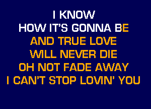 I KNOW
HOW ITS GONNA BE
AND TRUE LOVE
WILL NEVER DIE
0H NOT FADE AWAY
I CAN'T STOP LOVIN' YOU