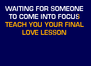 WAITING FOR SOMEONE
TO COME INTO FOCUS
TEACH YOU YOUR FINAL
LOVE LESSON