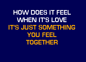 HOW DOES IT FEEL
WHEN ITS LOVE
IT'S JUST SOMETHING
YOU FEEL
TOGETHER