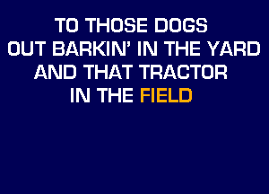 TO THOSE DOGS
OUT BARKIN' IN THE YARD
AND THAT TRACTOR
IN THE FIELD