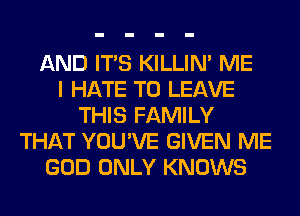 AND ITS KILLIN' ME
I HATE TO LEAVE
THIS FAMILY
THAT YOU'VE GIVEN ME
GOD ONLY KNOWS