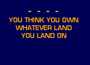 YOU THINK YOU OWN
VUHATEVER LAND

YOU LAND 0N