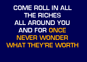 COME ROLL IN ALL
THE RICHES
ALL AROUND YOU
AND FOR ONCE
NEVER WONDER
WHAT THEY'RE WORTH
