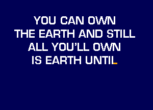 YOU CAN OWN
THE EARTH AND STILL
ALL YOU'LL OWN

IS EARTH U NTIL