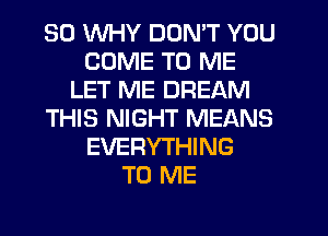 SO WHY DON'T YOU
COME TO ME
LET ME DREAM
THIS NIGHT MEANS
EVERYTHING
TO ME