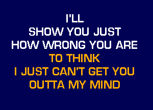 I'LL
SHOW YOU JUST
HOW WRONG YOU ARE
TO THINK
I JUST CAN'T GET YOU
OUTTA MY MIND