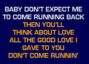 BABY DON'T EXPECT ME
TO COME RUNNING BACK
THEN YOU'LL
THINK ABOUT LOVE
ALL THE GOOD LOVE I
GAVE TO YOU
DON'T COME RUNNIN'