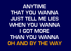 ANYTIME
THAT YOU WANNA
JUST TELL ME LIES
WHEN YOU WANNA
I GOT MORE
THAN YOU WANNA
0H AND BY THE WAY