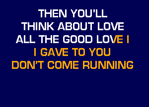 THEN YOU'LL
THINK ABOUT LOVE
ALL THE GOOD LOVE I
I GAVE TO YOU
DON'T COME RUNNING