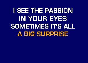 I SEE THE PASSION

IN YOUR EYES
SOMETIMES IT'S ALL
A BIG SURPRISE