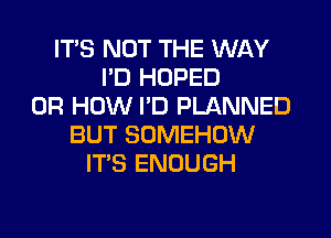 ITS NOT THE WAY
I'D HOPED
0R HOW I'D PLANNED
BUT SOMEHOW
ITS ENOUGH