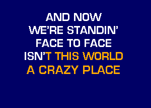 AND NOW
WE'RE STANDIN'
FACE TO FACE
ISN'T THIS WORLD

A CRAZY PLACE

g