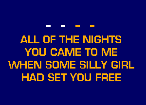 ALL OF THE NIGHTS
YOU CAME TO ME
WHEN SOME SILLY GIRL
HAD SET YOU FREE