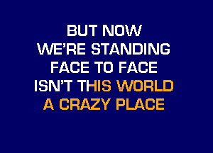 BUT NOW
WE'RE STANDING
FACE TO FACE
ISN'T THIS WORLD
A CRAZY PLACE

g