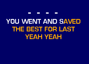YOU WENT AND SAVED
THE BEST FOR LAST
YEAH YEAH