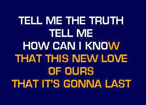 TELL ME THE TRUTH
TELL ME
HOW CAN I KNOW
THAT THIS NEW LOVE
OF OURS
THAT ITS GONNA LAST