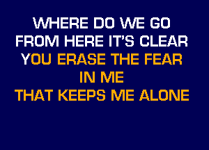 WHERE DO WE GO
FROM HERE ITS CLEAR
YOU ERASE THE FEAR
IN ME
THAT KEEPS ME ALONE