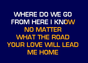 WHERE DO WE GO
FROM HERE I KNOW
NO MATTER
WHAT THE ROAD
YOUR LOVE WILL LEAD
ME HOME