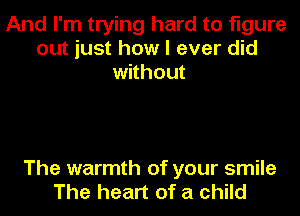 And I'm trying hard to figure
out just how I ever did
without

The warmth of your smile
The heart of a child