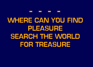 WHERE CAN YOU FIND
PLEASURE
SEARCH THE WORLD
FOR TREASURE