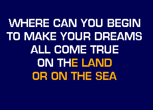 WHERE CAN YOU BEGIN
TO MAKE YOUR DREAMS
ALL COME TRUE
ON THE LAND
0R ON THE SEA