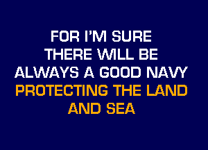 FOR I'M SURE
THERE WILL BE
ALWAYS A GOOD NAVY
PROTECTING THE LAND
AND SEA